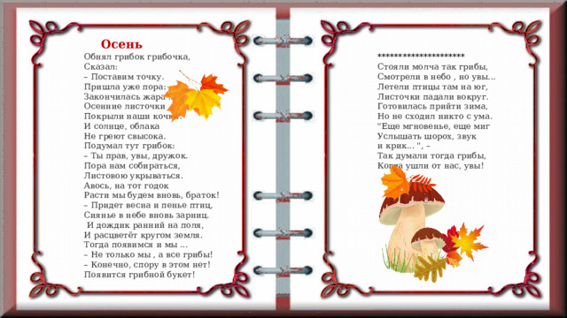 Осень Обнял грибок грибочка,  Сказал:  – Поставим точку.  Пришла уже пора:  Закончилась жара ...  Осенние листочки  Покрыли наши кочки.  И солнце, облака  Не греют свысока.  Подумал тут грибок:  – Ты прав, увы, дружок.  Пора нам собираться,  Листовою укрываться.  Авось, на тот годок  Расти мы будем вновь, браток!  – Придет весна и пенье птиц,  Сиянье в небе вновь зарниц. *********************  Стояли молча так грибы,  Смотрели в небо , но увы...  Летели птицы там на юг,  Листочки падали вокруг.  Готовилась прийти зима,  Но не сходил никто с ума.  