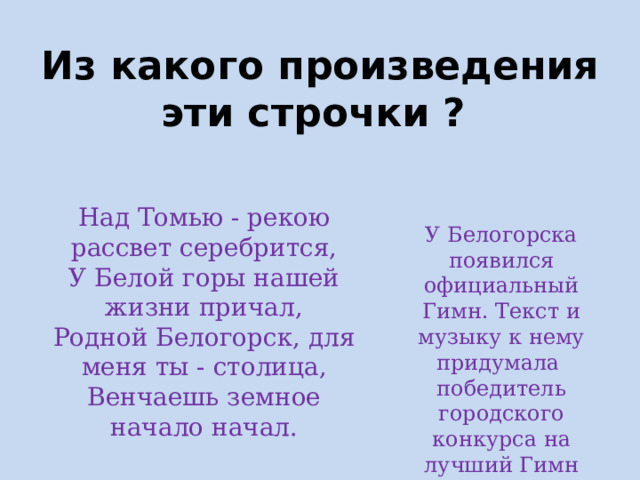 Из какого произведения эти строчки ? У Белогорска появился официальный Гимн. Текст и музыку к нему придумала победитель городского конкурса на лучший Гимн Белогорску Юлия Несмачная . Над Томью - рекою рассвет серебрится, У Белой горы нашей жизни причал, Родной Белогорск, для меня ты - столица, Венчаешь земное начало начал.