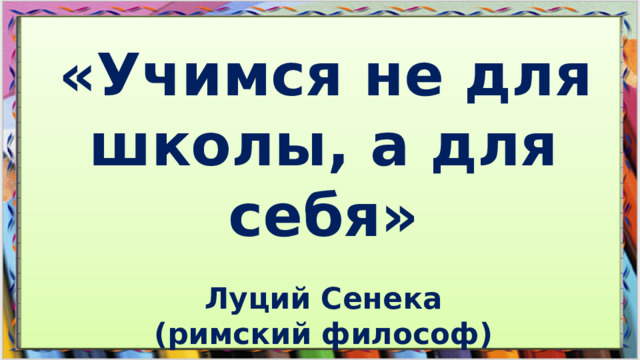 «Учимся не для школы, а для себя» Луций Сенека (римский философ)