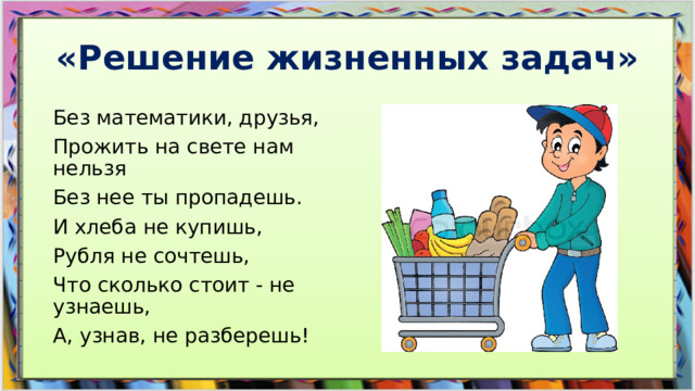 «Решение жизненных задач» Без математики, друзья,  Прожить на свете нам нельзя  Без нее ты пропадешь.  И хлеба не купишь,  Рубля не сочтешь,  Что сколько стоит - не узнаешь,  А, узнав, не разберешь!