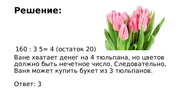 Решение:     160 : 3 5= 4 (остаток 20) Ване хватает денег на 4 тюльпана, но цветов должно быть нечетное число. Следовательно, Ваня может купить букет из 3 тюльпанов.     Ответ: 3