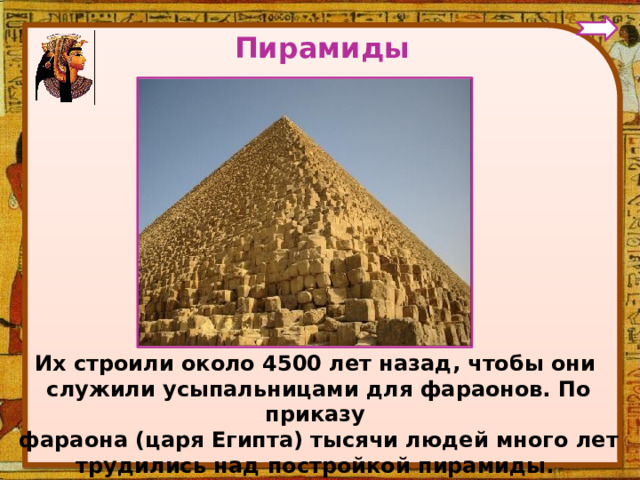Пирамиды Их строили около 4500 лет назад, чтобы они служили усыпальницами для фараонов. По приказу фараона (царя Египта) тысячи людей много лет трудились над постройкой пирамиды.