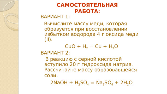 САМОСТОЯТЕЛЬНАЯ РАБОТА: ВАРИАНТ 1:  Вычислите массу меди, которая образуется при восстановлении избытком водорода 4 г оксида меди (II). CuO + H 2 = Cu + H 2 O ВАРИАНТ 2:  В реакцию с серной кислотой вступило 20 г гидроксида натрия. Рассчитайте массу образовавшейся соли.  2NaOH + H 2 SO 4 = Na 2 SO 4 + 2H 2 O