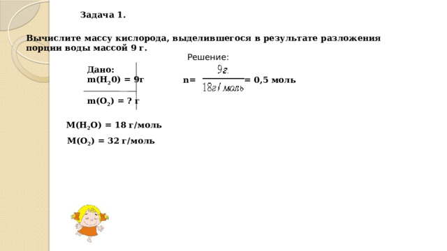 Задача 1. Вычислите массу кислорода, выделившегося в результате разложения порции воды массой 9 г. Решение: Дано: m(Н 2 0) = 9г  m(О 2 ) = ? г = 0,5 моль n= М(Н 2 О) = 18 г/моль М(О 2 ) = 32 г/моль