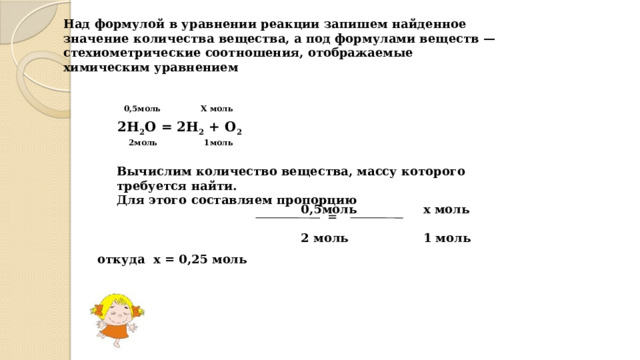 Над формулой в уравнении реакции запишем найденное значение количества вещества, а под формулами веществ — стехиометрические соотношения, отображаемые химическим уравнением   0,5моль Х моль 2Н 2 О = 2Н 2 + О 2 2моль 1моль Вычислим количество вещества, массу которого требуется найти. Для этого составляем пропорцию   0,5моль х моль  2 моль 1 моль  = откуда х = 0,25 моль