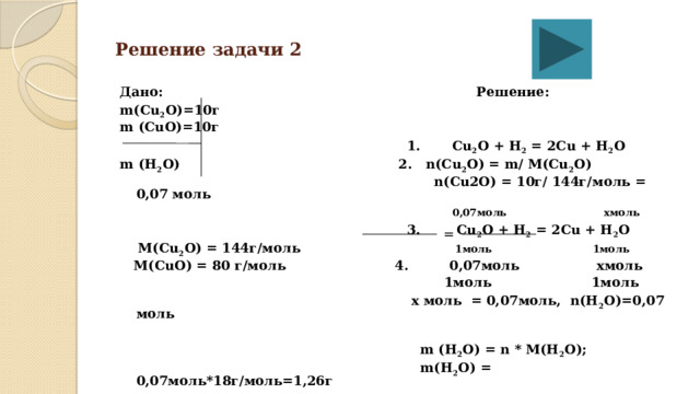 Решение задачи 2 Дано: Решение: m(Cu 2 O)=10г m (CuO)=10г   1. Cu 2 O + H 2 = 2Cu + H 2 O m (H 2 O)  2. n(Cu 2 O) = m/ M(Cu 2 O)   n(Cu2O) = 10г/ 144г/моль = 0,07 моль   0,07моль  хмоль   3. Cu 2 O + H 2 = 2Cu + H 2 O  M(Cu 2 O) = 144г/моль 1моль  1моль  M(CuO) = 80 г/моль 4. 0,07моль хмоль     1моль 1моль   х моль = 0,07моль, n(H 2 O)=0,07 моль    m (H 2 O) = n * M(H 2 O);   m(H 2 O) = 0,07моль*18г/моль=1,26г =