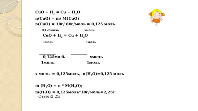 CuO + H 2 = Cu + H 2 O n(CuO) = m/ M(CuO) n(CuO) = 10г/ 80г/моль = 0,125 моль  0,125моль хмоль  CuO + H 2 = Cu + H 2 O  1моль 1моль    0,125моль хмоль   1моль 1моль  х моль = 0,125моль, n(H 2 O)=0,125 моль  m (H 2 O) = n * M(H 2 O); m(H 2 O) = 0,125моль*18г/моль=2,25г = Ответ:2,25г
