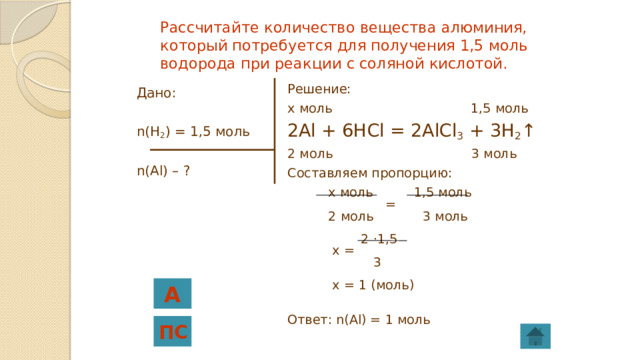 Рассчитайте количество вещества алюминия, который потребуется для получения 1,5 моль водорода при реакции с соляной кислотой. Решение: x моль 1,5 моль 2Al + 6HCl = 2AlCl 3 + 3H 2 ↑ 2 моль 3 моль Составляем пропорцию:  x моль 1,5 моль  =  2 моль 3 моль  2 ·1,5  x =  3  x = 1 (моль) Ответ: n(Al) = 1 моль Дано: n(H 2 ) = 1,5 моль n(Al) – ? А ПС