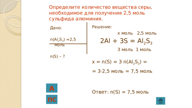 Определите количество вещества серы, необходимое для получения 2,5 моль сульфида алюминия. Решение:  x моль 2,5 моль  2Al + 3S = Al 2 S 3   3 моль 1 моль x = n(S) = 3 n(Al 2 S 3 ) = = 3·2,5 моль = 7,5 моль Ответ: n(S) = 7,5 моль Дано: n(Al 2 S 3 ) =2,5 моль n(S) – ? А ПС