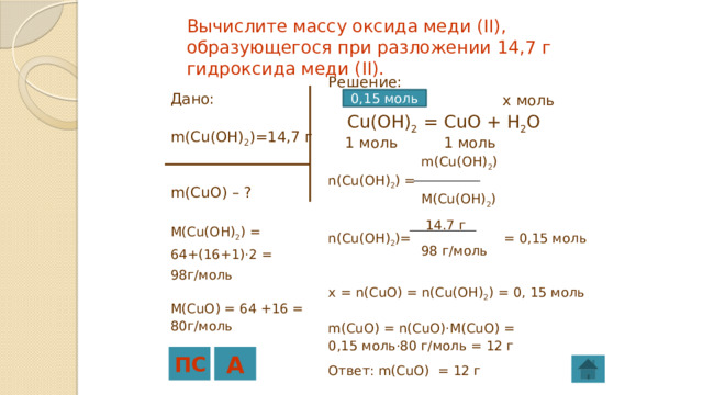 Вычислите массу оксида меди (II), образующегося при разложении 14,7 г гидроксида меди (II). Решение:  14  ,7 г x моль  Cu(OH) 2 = CuO + H 2 O  1 моль 1 моль  m(Cu(OH) 2 ) n(Cu(OH) 2 ) =  M(Cu(OH) 2 )  14.7 г n(Cu(OH) 2 )= = 0,15 моль  98 г/моль x = n(CuO) = n(Cu(OH) 2 ) = 0, 15 моль m(CuO) = n(CuO)·M(CuO) = 0,15 моль·80 г/моль = 12 г Ответ: m(CuO) = 12 г 0,15 моль Дано: m(Cu(OH) 2 )=14,7 г m(CuO) – ? M(Cu(OH) 2 ) = 64+(16+1)·2 = 98г/моль M(CuO) = 64 +16 = 80г/моль ПС А