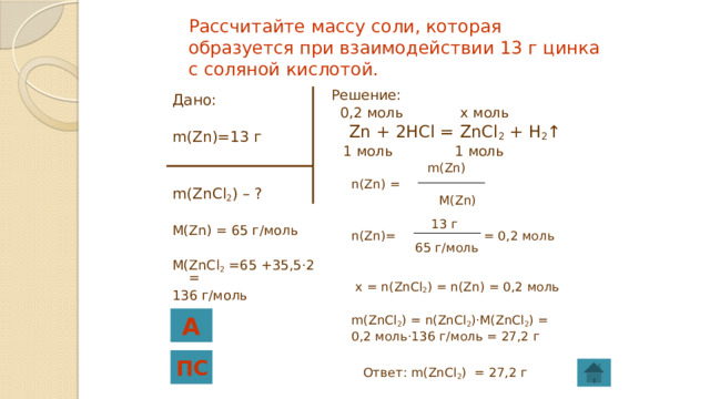 Рассчитайте массу соли, которая образуется при взаимодействии 13 г цинка с соляной кислотой. Решение:  0,2 моль x моль  Zn + 2HCl = ZnCl 2 + H 2 ↑  1 моль 1 моль  m(Zn)  n(Zn) =  M(Zn)  13 г  n(Zn)= = 0,2 моль  65 г/моль  x = n(ZnCl 2 ) = n(Zn) = 0,2 моль  m(ZnCl 2 ) = n(ZnCl 2 )·M(ZnCl 2 ) =  0,2 моль·136 г/моль = 27,2 г  Ответ: m(ZnCl 2 ) = 27,2 г Дано: m(Zn)=13 г m(ZnCl 2 ) – ? M(Zn) = 65 г/моль M(ZnCl 2 =65 +35,5·2 = 136 г/моль А ПС