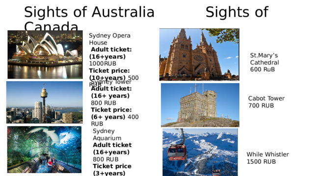 Sights of Australia Sights of Canada Sydney Opera House  Adult ticket: (16+years) 1000RUB Ticket price: (10+years) 500 RUB St.Mary’s Cathedral 600 RuB Sydney Tower Adult ticket: (16+ years) 800 RUB Ticket price: (6+ years) 400 RUB Cabot Tower 700 RUB Sydney Aquarium Adult ticket (16+years) 800 RUB Ticket price (3+years) 400 RUB While Whistler 1500 RUB