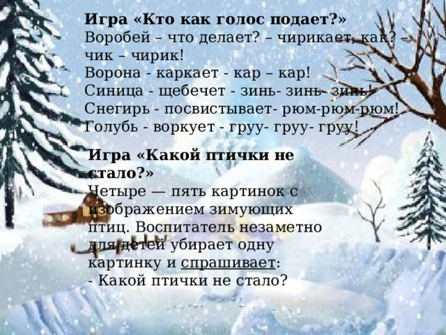 Игра «Кто как голос подает?» Воробей – что делает? – чирикает, как? – чик – чирик! Ворона - каркает - кар – кар! Синица - щебечет - зинь- зинь- зинь! Снегирь - посвистывает- рюм-рюм-рюм! Голубь - воркует - груу- груу- груу! Игра «Какой птички не стало?» Четыре — пять картинок с изображением зимующих птиц. Воспитатель незаметно для детей убирает одну картинку и  спрашивает : - Какой птички не стало?