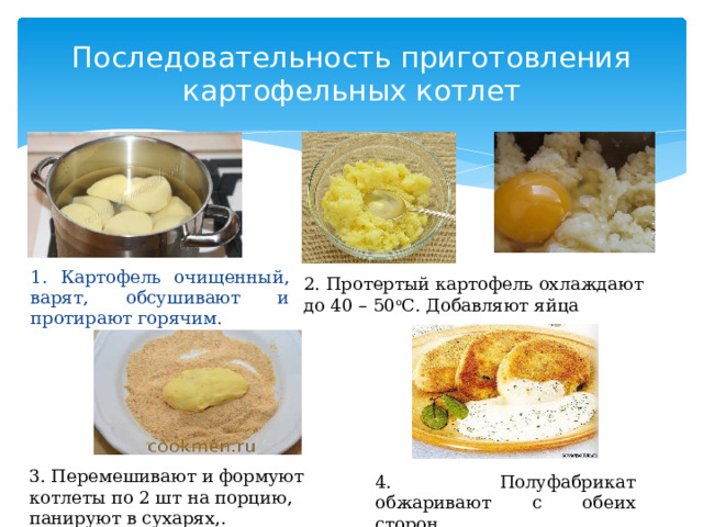 Последовательность приготовления картофельных котлет 1. Картофель очищенный, варят, обсушивают и протирают горячим. 2. Протертый картофель охлаждают до 40 – 50 о С. Добавляют яйца 3. Перемешивают и формуют котлеты по 2 шт на порцию, панируют в сухарях,. 4. Полуфабрикат обжаривают с обеих сторон.