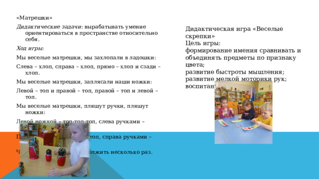 «Матрешки» Дидактические задачи : вырабатывать умение ориентироваться в пространстве относительно себя.  Ход игры: Мы веселые матрешки, мы захлопали в ладошки: Слева – хлоп, справа – хлоп, прямо – хлоп и сзади – хлоп. Мы веселые матрешки, заплясали наши ножки: Левой – топ и правой – топ, правой – топ и левой – топ. Мы веселые матрешки, пляшут ручки, пляшут ножки: Левой ножкой – топ-топ-топ, слева ручками – хлоп-хлоп, Правой ножкой – топ-топ-топ, справа ручками – хлоп-хлоп. Чередование можно продолжить несколько раз. Дидактическая игра «Веселые скрепки» Цель игры: формирование имения сравнивать и объединять предметы по признаку цвета; развитие быстроты мышления; развитие мелкой моторики рук; воспитание усидчивости