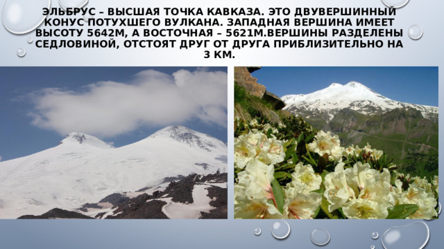 Эльбрус – высшая точка Кавказа. Это двувершинный конус потухшего вулкана. Западная вершина имеет высоту 5642м, а восточная – 5621м.Вершины разделены седловиной, отстоят друг от друга приблизительно на 3 км.