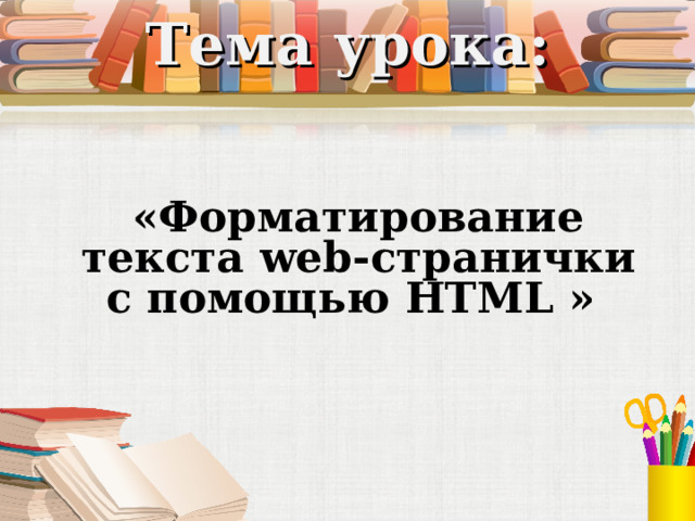 Тема урока: «Форматирование текста web- странички с помощью HTML »