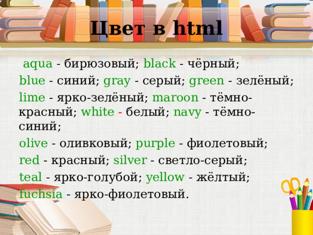 Цвет в html   aqua - бирюзовый;  black  -  чёрный ; blue  -  синий ; gray  -  серый ; green  -  зелёный ; lime  -  ярко - зелёный ; maroon - тёмно - красный;  white - белый;  navy - тёмно - синий;  olive - оливковый;  purple - фиолетовый;  red - красный;  silver - светло - серый;  teal  -  ярко - голубой ; yellow -  жёлтый ; fuchsia - ярко - фиолетовый.