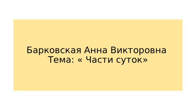 Барковская Анна Викторовна  Тема: « Части суток»