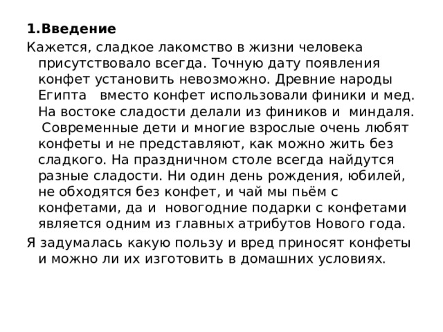 1.Введение Кажется, сладкое лакомство в жизни человека присутствовало всегда. Точную дату появления конфет установить невозможно. Древние народы Египта   вместо конфет использовали финики и мед. На востоке сладости делали из фиников и миндаля. Современные дети и многие взрослые очень любят конфеты и не представляют, как можно жить без сладкого. На праздничном столе всегда найдутся разные сладости. Ни один день рождения, юбилей, не обходятся без конфет, и чай мы пьём с конфетами, да и новогодние подарки с конфетами является одним из главных атрибутов Нового года.  Я задумалась какую пользу и вред приносят конфеты и можно ли их изготовить в домашних условиях.