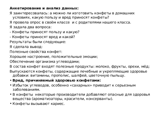 Анкетирование и анализ данных: Я заинтересовалась: а можно ли изготовить конфеты в домашних условиях, какую пользу и вред приносят конфеты? Я провела опрос в своём классе и с родителями нашего класса. Я задала два вопроса: - Конфеты приносят пользу и какую? - Конфеты приносят вред и какой? Результаты были следующие: Я сделала вывод: Полезные свойства конфет: Хорошее настроение, положительные эмоции; Обеспечение организма углеводами; В состав конфет входят полезные продукты: молоко, фрукты, орехи, мёд; Выпускаются конфеты, содержащие лечебные и укрепляющие здоровье добавки: витамины, прополис, шалфей, цветочную пыльцу.