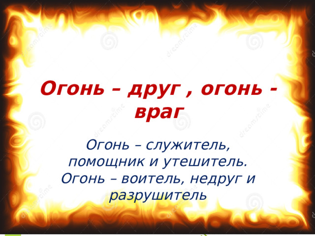 Огонь – друг , огонь - враг Огонь – служитель, помощник и утешитель. Огонь – воитель, недруг и разрушитель