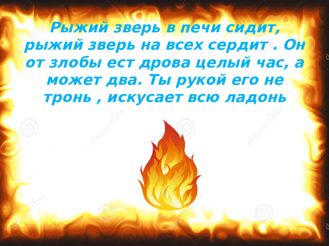 Рыжий зверь в печи сидит, рыжий зверь на всех сердит . Он от злобы ест дрова целый час, а может два. Ты рукой его не тронь , искусает всю ладонь