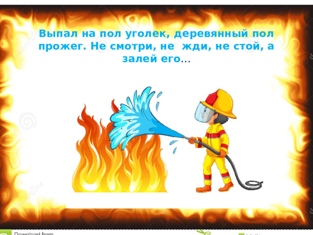 Выпал на пол уголек, деревянный пол прожег. Не смотри, не жди, не стой, а залей его …