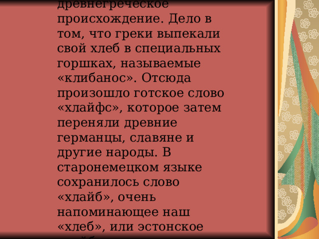 Слово «хлеб» имеет древнегреческое происхождение. Дело в том, что греки выпекали свой хлеб в специальных горшках, называемые «клибанос». Отсюда произошло готское слово «хлайфс», которое затем переняли древние германцы, славяне и другие народы. В старонемецком языке сохранилось слово «хлайб», очень напоминающее наш «хлеб», или эстонское «лейб».