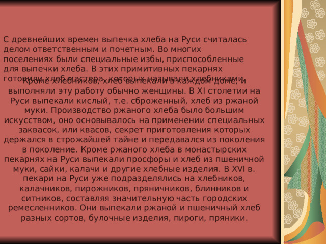 С древнейших времен выпечка хлеба на Руси считалась делом ответственным и почетным. Во многих поселениях были специальные избы, приспособленные для выпечки хлеба. В этих примитивных пекарнях готовили хлеб мастера, которых называли хлебниками.  Кроме хлебников, хлеб выпекали в каждом доме, и выполняли эту работу обычно женщины. В XI столетии на Руси выпекали кислый, т.е. сброженный, хлеб из ржаной муки. Производство ржаного хлеба было большим искусством, оно основывалось на применении специальных заквасок, или квасов, секрет приготовления которых держался в строжайшей тайне и передавался из поколения в поколение. Кроме ржаного хлеба в монастырских пекарнях на Руси выпекали просфоры и хлеб из пшеничной муки, сайки, калачи и другие хлебные изделия. В XVI в. пекари на Руси уже подразделялись на хлебников, калачников, пирожников, пряничников, блинников и ситников, составляя значительную часть городских ремесленников. Они выпекали ржаной и пшеничный хлеб разных сортов, булочные изделия, пироги, пряники.