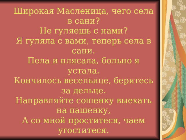 Широкая Масленица, чего села в сани? Не гуляешь с нами? Я гуляла с вами, теперь села в сани. Пела и плясала, больно я устала. Кончилось весельице, беритесь за дельце. Направляйте сошенку выехать на пашенку, А со мной проститеся, чаем угоститеся.