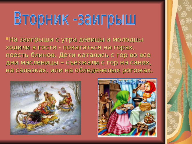 На заигрыши с утра девицы и молодцы ходили в гости - покататься на горах, поесть блинов. Дети катались с гор во все дни масленицы – съезжали с гор на санях, на салазках, или на обледенелых рогожах.