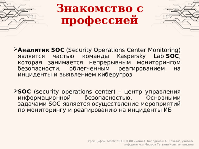 Знакомство с профессией Аналитик   SOC  (Security Operations Center Monitoring) является частью команды Kaspersky Lab  SOC , которая занимается непрерывным мониторингом безопасности, облегченным реагированием на инциденты и выявлением киберугроз SOC (security operations center) – центр управления информационной безопасностью. Основными задачами SOC является осуществление мероприятий по мониторингу и реагированию на инциденты ИБ Урок цифры, МБОУ 