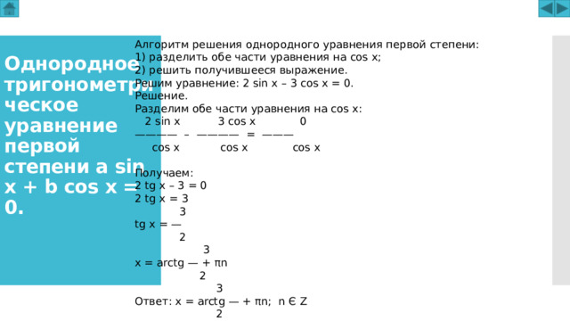Алгоритм решения однородного уравнения первой степени: 1) разделить обе части уравнения на cos x; 2) решить получившееся выражение. Решим уравнение: 2 sin x – 3 cos x = 0. Решение. Разделим обе части уравнения на cos x:  2 sin x 3 cos x 0 ———— – ———— = ———  cos x cos x cos x Получаем: 2 tg x – 3 = 0 2 tg x = 3  3 tg x = —  2  3 x = arctg — + πn  2     3 Ответ: x = arctg — + πn; n Є Z     2 Однородное тригонометрическое уравнение первой степени a sin x + b cos x = 0.