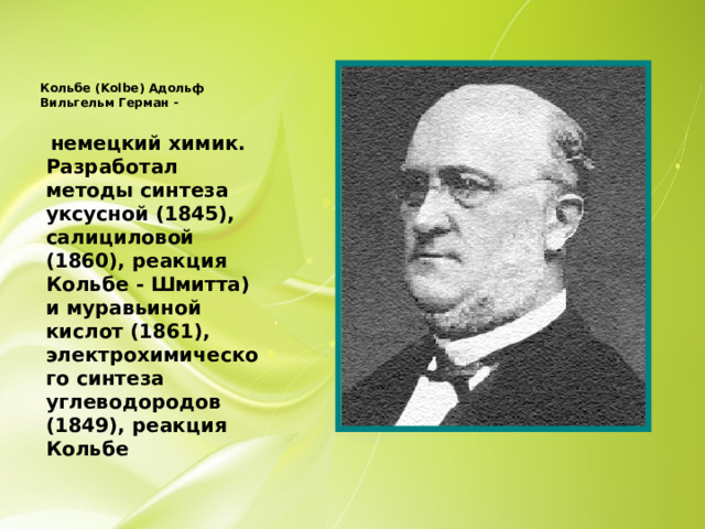 Кольбе (Kolbe) Адольф Вильгельм Герман -    немецкий химик. Разработал методы синтеза уксусной (1845), салициловой (1860), реакция Кольбе - Шмитта) и муравьиной кислот (1861), электрохимического синтеза углеводородов (1849), реакция Кольбе