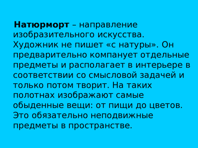 Натюрморт – направление изобразительного искусства. Художник не пишет «с натуры». Он предварительно компанует отдельные предметы и располагает в интерьере в соответствии со смысловой задачей и только потом творит. На таких полотнах изображают самые обыденные вещи: от пищи до цветов. Это обязательно неподвижные предметы в пространстве.