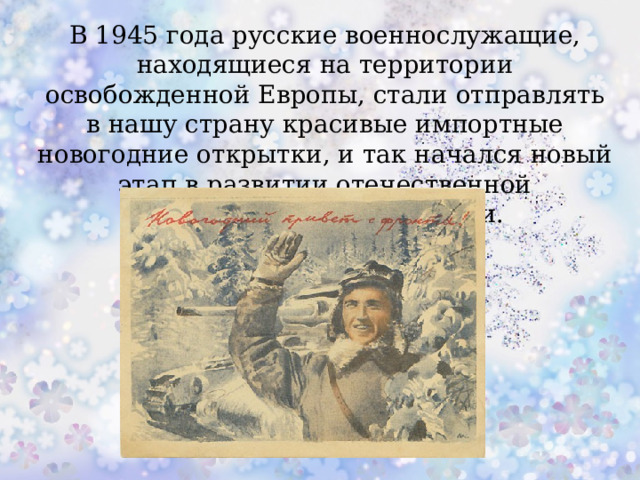 В 1945 года русские военнослужащие, находящиеся на территории освобожденной Европы, стали отправлять в нашу страну красивые импортные новогодние открытки, и так начался новый этап в развитии отечественной рождественской открытки.