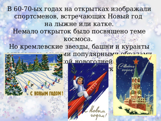 В 60-70-ых годах на открытках изображали спортсменов, встречающих Новый год на лыжне или катке. Немало открыток было посвящено теме космоса. Но кремлевские звезды, башни и куранты оставались самыми популярными образами советской новогодней  открытки.