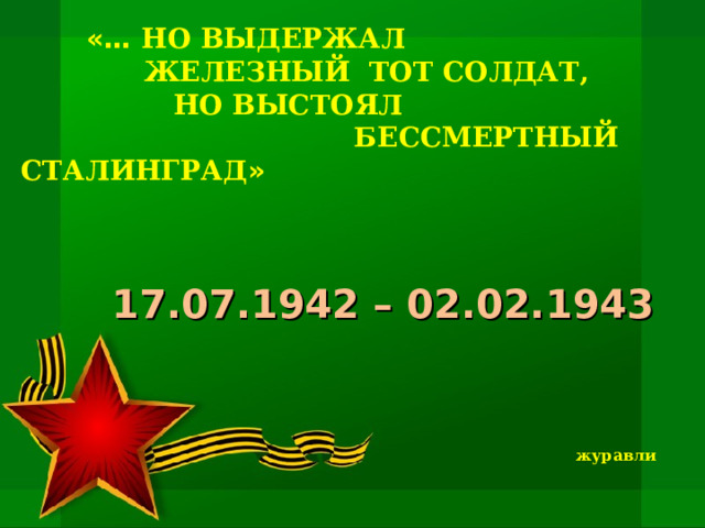 «… НО ВЫДЕРЖАЛ ЖЕЛЕЗНЫЙ ТОТ СОЛДАТ,  НО ВЫСТОЯЛ  БЕССМЕРТНЫЙ СТАЛИНГРАД »   17.07.1942 – 02.02.1943 журавли