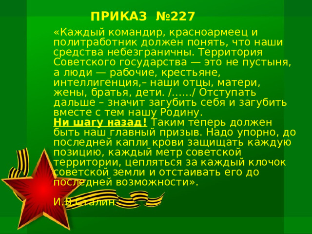 ПРИКАЗ №227 «Каждый командир, красноармеец и политработник должен понять, что наши средства небезграничны. Территория Советского государства — это не пустыня, а люди — рабочие, крестьяне, интеллигенция,– наши отцы, матери, жены, братья, дети. /...…/ Отступать дальше – значит загубить себя и загубить вместе с тем нашу Родину. Ни шагу назад!  Таким теперь должен быть наш главный призыв. Надо упорно, до последней капли крови защищать каждую позицию, каждый метр советской территории, цепляться за каждый клочок советской земли и отстаивать его до последней возможности».        И.В.Сталин