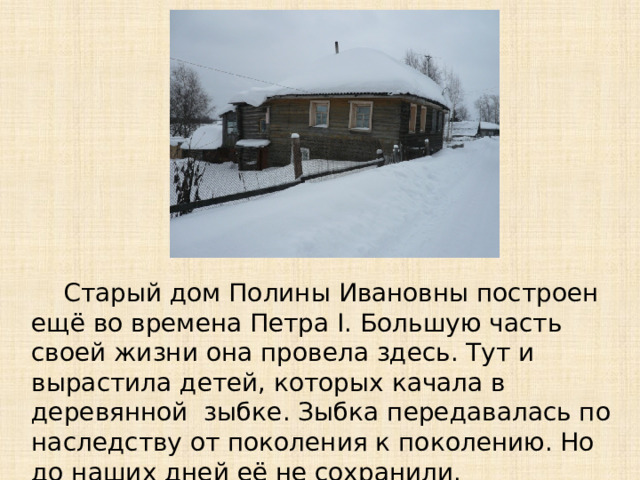 Старый дом Полины Ивановны построен ещё во времена Петра I. Большую часть своей жизни она провела здесь. Тут и вырастила детей, которых качала в деревянной зыбке. Зыбка передавалась по наследству от поколения к поколению. Но до наших дней её не сохранили.