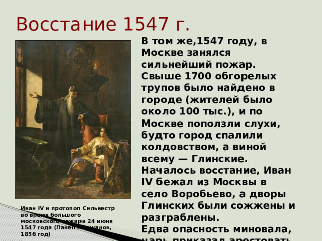 Восстание 1547 г. В том же,1547 году, в Москве занялся сильнейший пожар. Свыше 1700 обгорелых трупов было найдено в городе (жителей было около 100 тыс.), и по Москве поползли слухи, будто город спалили колдовством, а виной всему — Глинские. Началось восстание, Иван IV бежал из Москвы в село Воробьево, а дворы Глинских были сожжены и разграблены. Едва опасность миновала, царь приказал арестовать главных заговорщиков и казнить их.    Иван IV и протопоп Сильвестр во время большого московского пожара 24 июня 1547 года (Павел Плешанов, 1856 год)