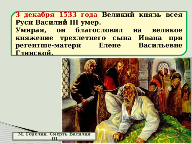 3 декабря 1533 года Великий князь всея Руси Василий III умер. Умирая, он благословил на великое княжение трехлетнего сына Ивана при регентше-матери Елене Васильевне Глинской. М. Горелик. Смерть Василия III