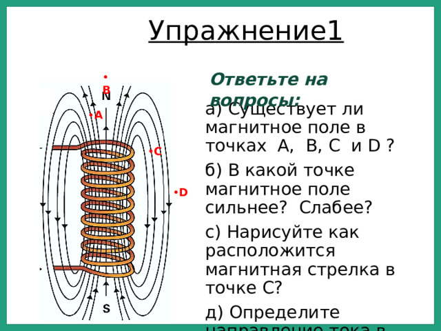 Упражнение1 Ответьте на вопросы: • В а) Существует ли магнитное поле в точках А, В, С и D ? б) В какой точке магнитное поле сильнее? Слабее? с) Нарисуйте как расположится магнитная стрелка в точке С? д) Определите направление тока в катушке • А • С • D