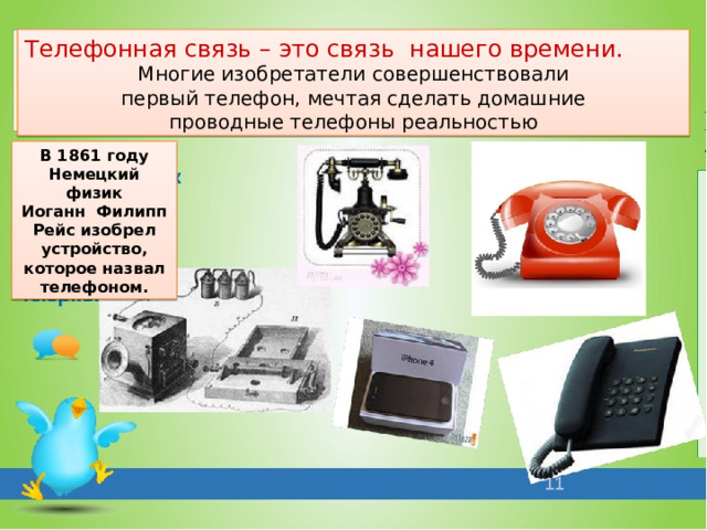 Телефонная связь – это связь нашего времени. Многие изобретатели совершенствовали  первый телефон, мечтая сделать домашние проводные телефоны реальностью В 1861 году Немецкий физик Иоганн Филипп Рейс изобрел устройство, которое назвал телефоном.