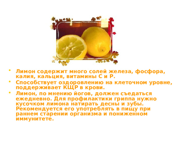 Лимон содержит много солей железа, фосфора, калия, кальция, витамины С и Р. Способствует оздоровлению на клеточном уровне, поддерживает КЩР в крови. Лимон, по мнению йогов, должен съедаться ежедневно. Для профилактики гриппа нужно кусочком лимона натирать десны и зубы. Рекомендуется его употреблять в пищу при раннем старении организма и пониженном иммунитете.