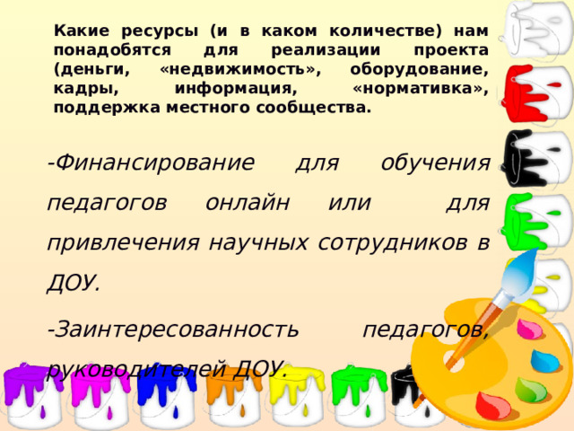 Какие ресурсы (и в каком количестве) нам понадобятся для реализации проекта (деньги, «недвижимость», оборудование, кадры, информация, «нормативка», поддержка местного сообщества. -Финансирование для обучения педагогов онлайн или для привлечения научных сотрудников в ДОУ. -Заинтересованность педагогов, руководителей ДОУ.