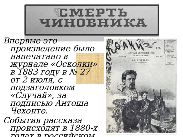 Впервые это произведение было напечатано в журнале «Осколки» в 1883 году в № 27 от 2 июля, с подзаголовком «Случай», за подписью Антоша Чехонте. События рассказа происходят в 1880-х годах в российском городе.