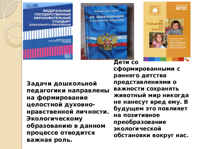 Задачи дошкольной педагогики направлены на формирование целостной духовно-нравственной личности. Экологическому образованию в данном процессе отводится важная роль.       Дети со сформированными с раннего детства представлениями о важности сохранять животный мир никогда не нанесут вред ему. В будущем это повлияет на позитивное преобразование экологической обстановки вокруг нас.