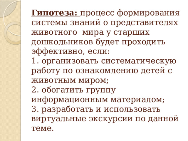 Гипотеза: процесс формирования системы знаний о представителях животного мира у старших дошкольников будет проходить эффективно, если:  1. организовать систематическую работу по ознакомлению детей с животным миром;  2. обогатить группу информационным материалом;  3. разработать и использовать виртуальные экскурсии по данной теме.